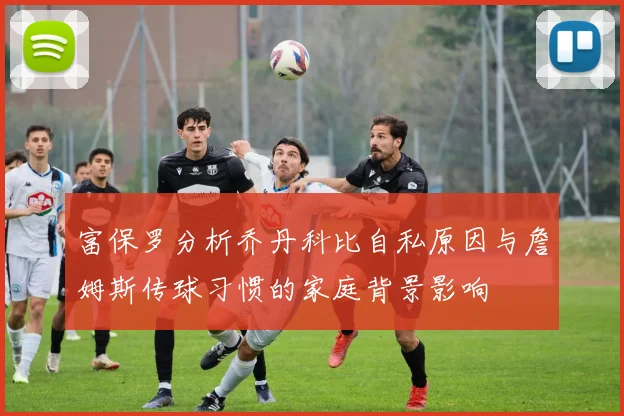 富保罗分析乔丹科比自私原因与詹姆斯传球习惯的家庭背景影响