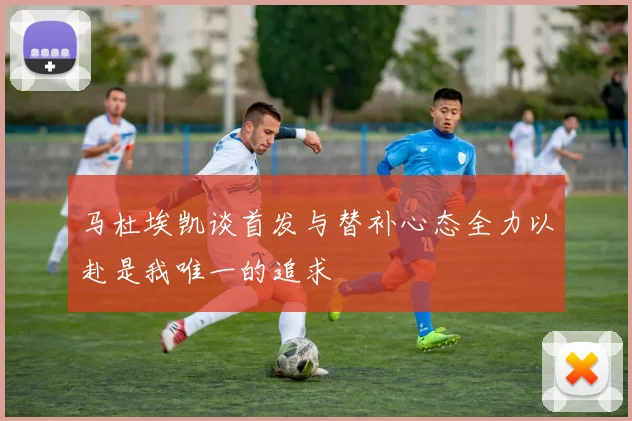 马杜埃凯谈首发与替补心态全力以赴是我唯一的追求