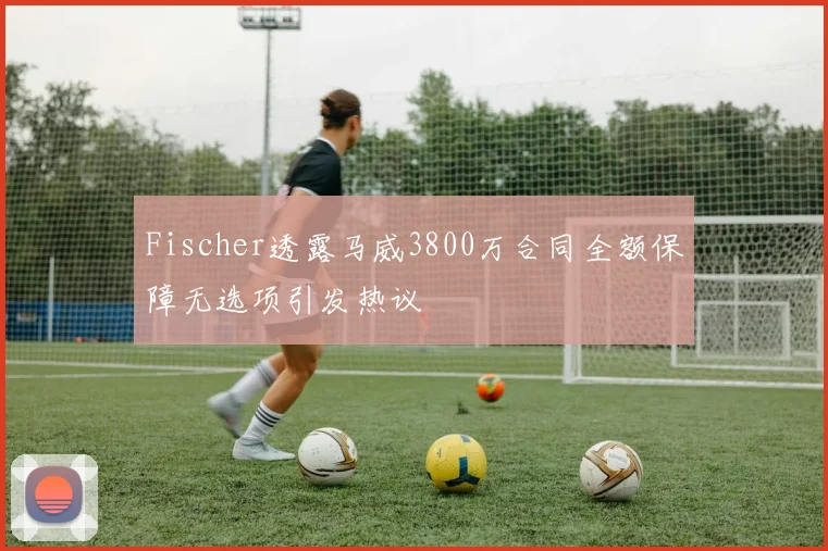 Fischer透露马威3800万合同全额保障无选项引发热议