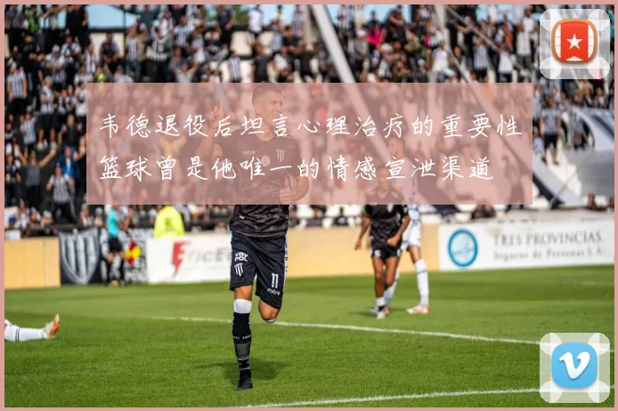 韦德退役后坦言心理治疗的重要性篮球曾是他唯一的情感宣泄渠道