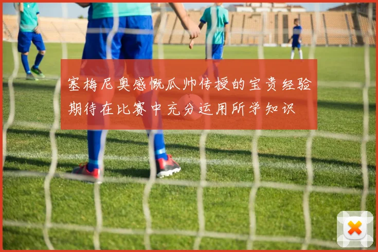 塞梅尼奥感慨瓜帅传授的宝贵经验期待在比赛中充分运用所学知识