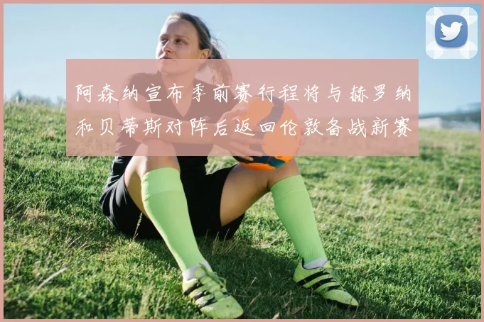 阿森纳宣布季前赛行程将与赫罗纳和贝蒂斯对阵后返回伦敦备战新赛季