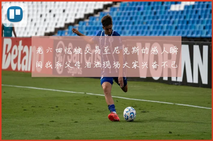 老六回忆被交易至尼克斯的感人瞬间我和父母泪洒现场大家兴奋不已
