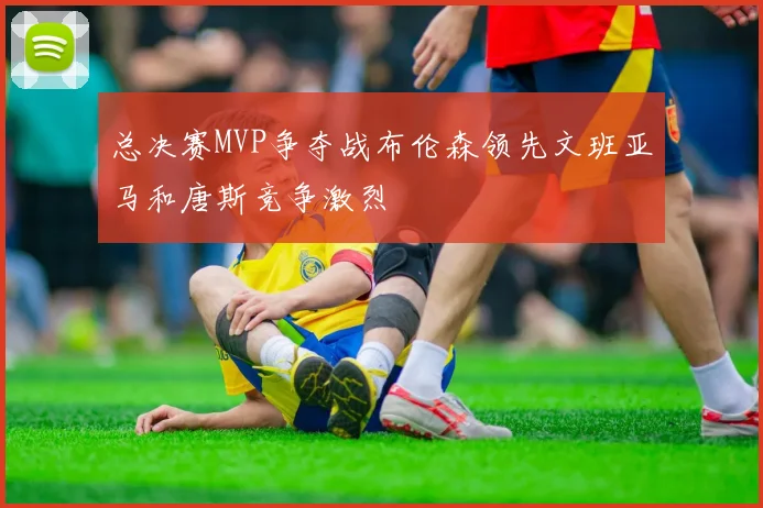 总决赛MVP争夺战布伦森领先文班亚马和唐斯竞争激烈