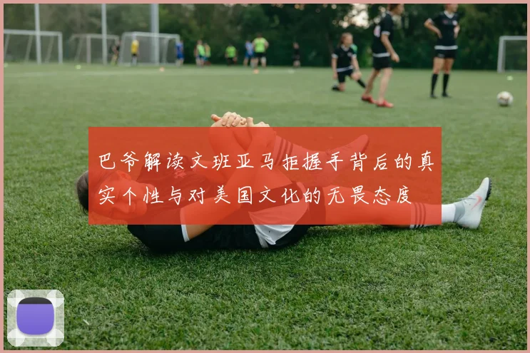 巴爷解读文班亚马拒握手背后的真实个性与对美国文化的无畏态度