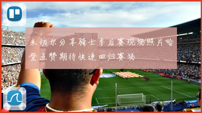 米切尔分享骑士季后赛现场照片哈登点赞期待快速回归赛场