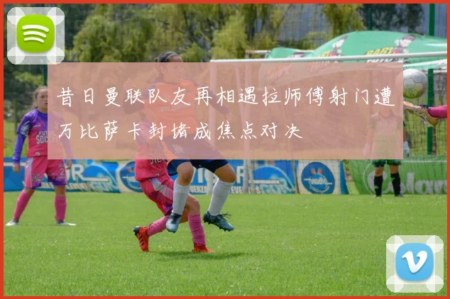 昔日曼联队友再相遇拉师傅射门遭万比萨卡封堵成焦点对决