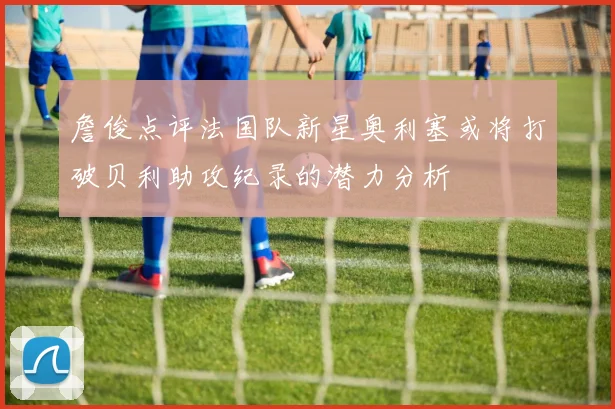 詹俊点评法国队新星奥利塞或将打破贝利助攻纪录的潜力分析