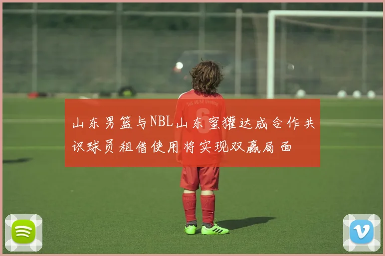 山东男篮与NBL山东蜜獾达成合作共识球员租借使用将实现双赢局面