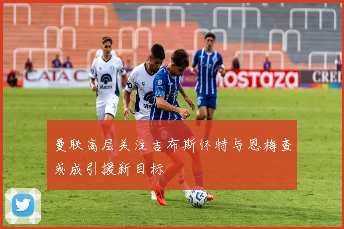 曼联高层关注吉布斯怀特与恩梅查或成引援新目标