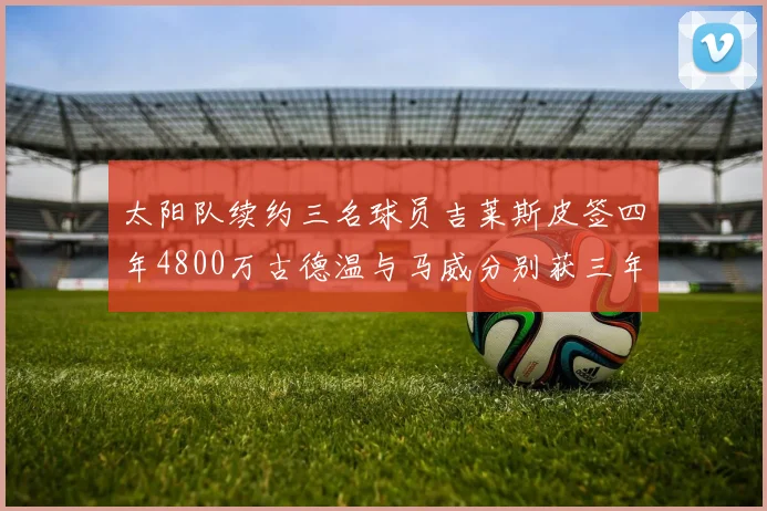 太阳队续约三名球员吉莱斯皮签四年4800万古德温与马威分别获三年合同