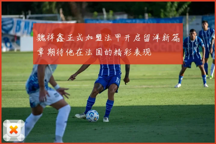 魏祥鑫正式加盟法甲开启留洋新篇章期待他在法国的精彩表现