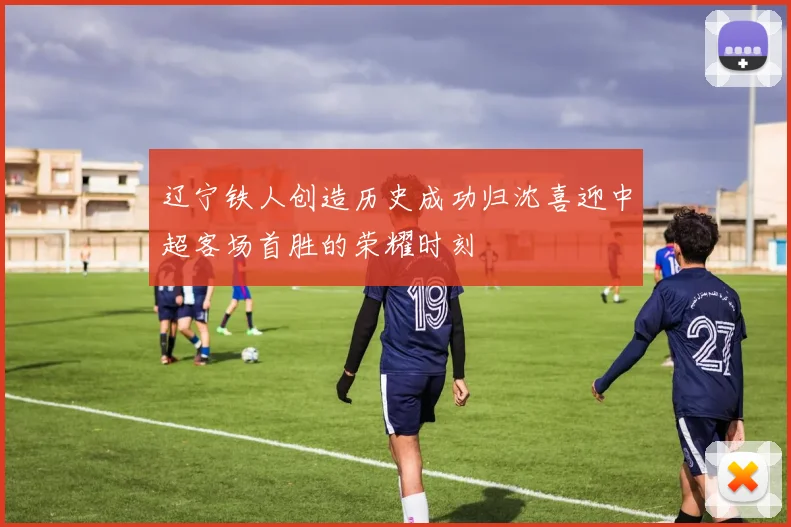辽宁铁人创造历史成功归沈喜迎中超客场首胜的荣耀时刻