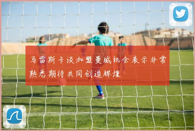 马雷斯卡谈加盟曼城机会表示非常熟悉期待共同创造辉煌