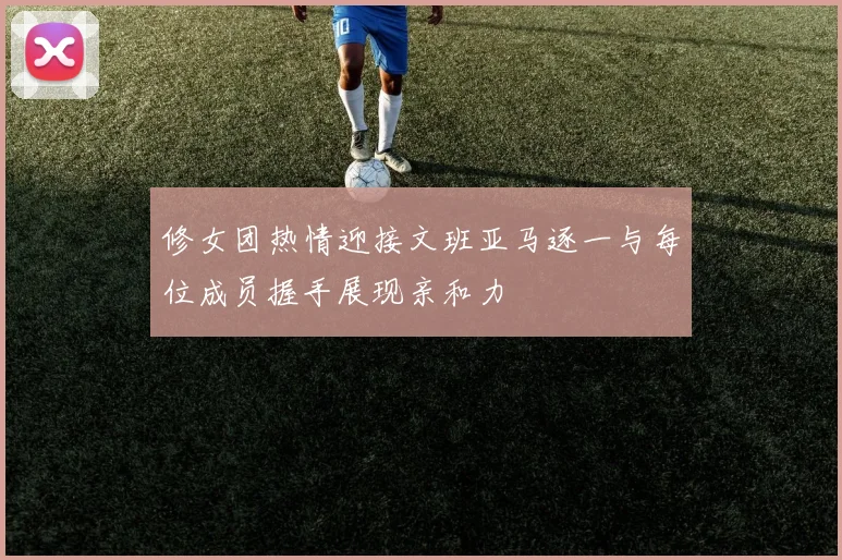 修女团热情迎接文班亚马逐一与每位成员握手展现亲和力