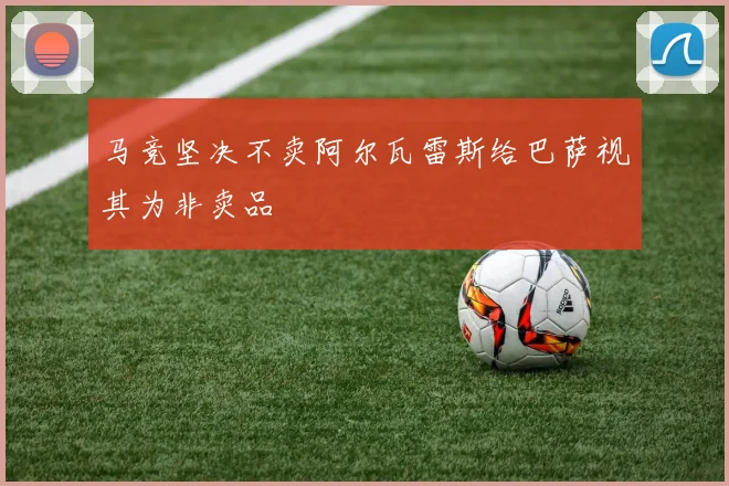马竞坚决不卖阿尔瓦雷斯给巴萨视其为非卖品